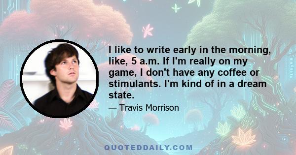 I like to write early in the morning, like, 5 a.m. If I'm really on my game, I don't have any coffee or stimulants. I'm kind of in a dream state.