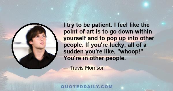 I try to be patient. I feel like the point of art is to go down within yourself and to pop up into other people. If you're lucky, all of a sudden you're like, whoop! You're in other people.