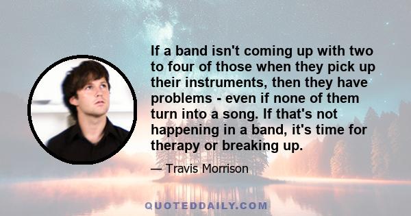 If a band isn't coming up with two to four of those when they pick up their instruments, then they have problems - even if none of them turn into a song. If that's not happening in a band, it's time for therapy or