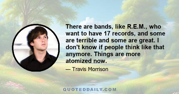 There are bands, like R.E.M., who want to have 17 records, and some are terrible and some are great. I don't know if people think like that anymore. Things are more atomized now.