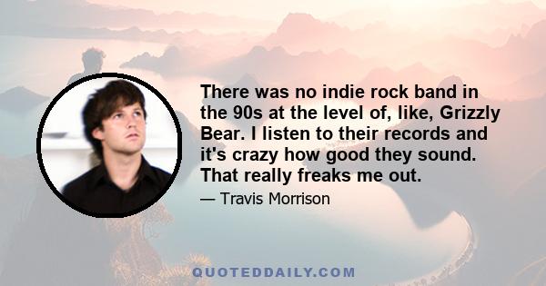 There was no indie rock band in the 90s at the level of, like, Grizzly Bear. I listen to their records and it's crazy how good they sound. That really freaks me out.