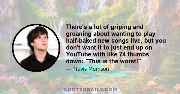 There's a lot of griping and groaning about wanting to play half-baked new songs live, but you don't want it to just end up on YouTube with like 74 thumbs down: This is the worst!