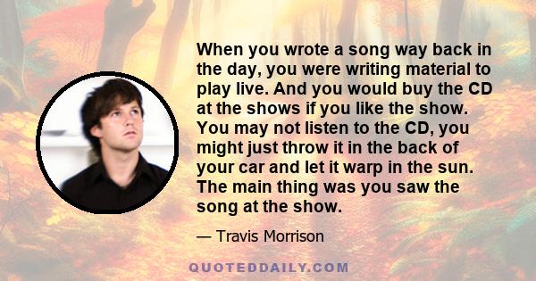 When you wrote a song way back in the day, you were writing material to play live. And you would buy the CD at the shows if you like the show. You may not listen to the CD, you might just throw it in the back of your