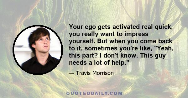 Your ego gets activated real quick, you really want to impress yourself. But when you come back to it, sometimes you're like, Yeah, this part? I don't know. This guy needs a lot of help.