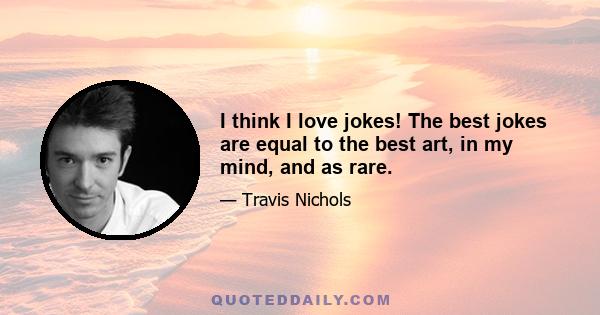 I think I love jokes! The best jokes are equal to the best art, in my mind, and as rare.