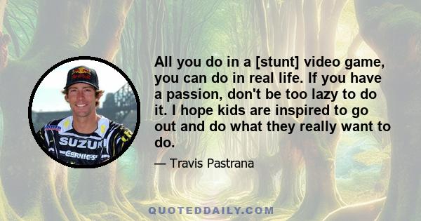 All you do in a [stunt] video game, you can do in real life. If you have a passion, don't be too lazy to do it. I hope kids are inspired to go out and do what they really want to do.