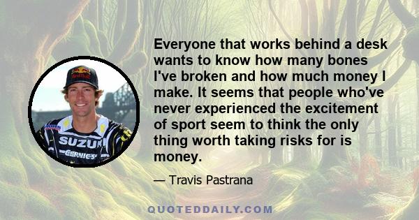 Everyone that works behind a desk wants to know how many bones I've broken and how much money I make. It seems that people who've never experienced the excitement of sport seem to think the only thing worth taking risks 