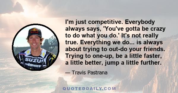 I'm just competitive. Everybody always says, 'You've gotta be crazy to do what you do.' It's not really true. Everything we do... is always about trying to out-do your friends. Trying to one-up, be a little faster, a