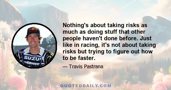 Nothing's about taking risks as much as doing stuff that other people haven't done before. Just like in racing, it's not about taking risks but trying to figure out how to be faster.