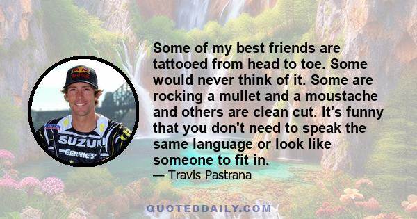 Some of my best friends are tattooed from head to toe. Some would never think of it. Some are rocking a mullet and a moustache and others are clean cut. It's funny that you don't need to speak the same language or look