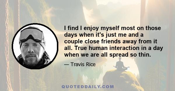 I find I enjoy myself most on those days when it's just me and a couple close friends away from it all. True human interaction in a day when we are all spread so thin.