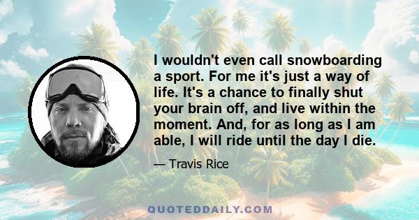 I wouldn't even call snowboarding a sport. For me it's just a way of life. It's a chance to finally shut your brain off, and live within the moment. And, for as long as I am able, I will ride until the day I die.