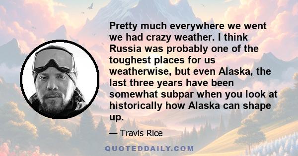 Pretty much everywhere we went we had crazy weather. I think Russia was probably one of the toughest places for us weatherwise, but even Alaska, the last three years have been somewhat subpar when you look at