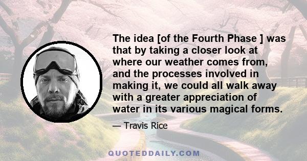 The idea [of the Fourth Phase ] was that by taking a closer look at where our weather comes from, and the processes involved in making it, we could all walk away with a greater appreciation of water in its various