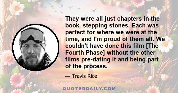 They were all just chapters in the book, stepping stones. Each was perfect for where we were at the time, and I'm proud of them all. We couldn't have done this film [The Fourth Phase] without the other films pre-dating