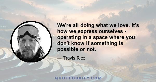 We're all doing what we love. It's how we express ourselves - operating in a space where you don't know if something is possible or not.