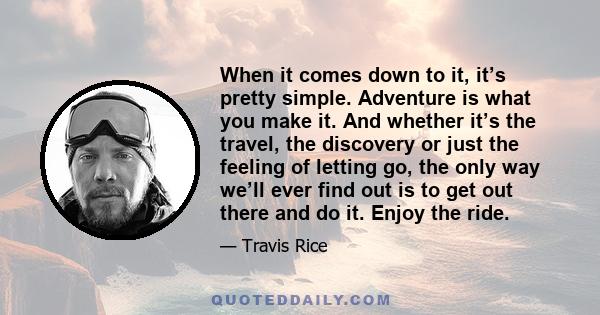 When it comes down to it, it’s pretty simple. Adventure is what you make it. And whether it’s the travel, the discovery or just the feeling of letting go, the only way we’ll ever find out is to get out there and do it.