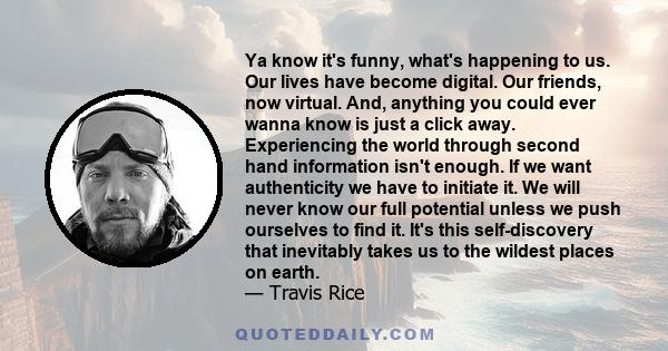 Ya know it's funny, what's happening to us. Our lives have become digital. Our friends, now virtual. And, anything you could ever wanna know is just a click away. Experiencing the world through second hand information