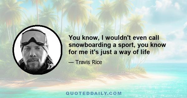 You know, I wouldn't even call snowboarding a sport, you know for me it's just a way of life