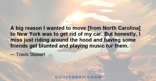 A big reason I wanted to move [from North Carolina] to New York was to get rid of my car. But honestly, I miss just riding around the hood and having some friends get blunted and playing music for them.