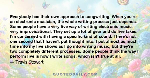 Everybody has their own approach to songwriting. When you're an electronic musician, the whole writing process just depends. Some people have a very live way of writing electronic music, very improvisational. They set