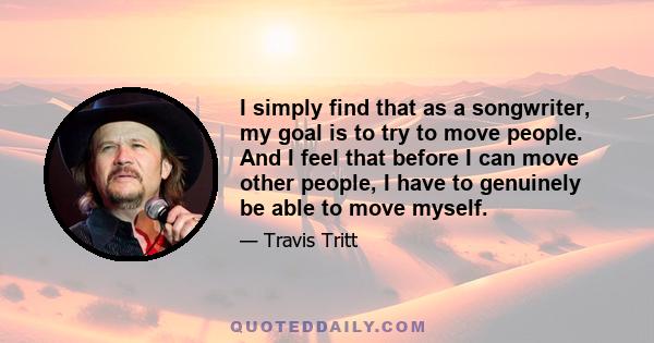 I simply find that as a songwriter, my goal is to try to move people. And I feel that before I can move other people, I have to genuinely be able to move myself.