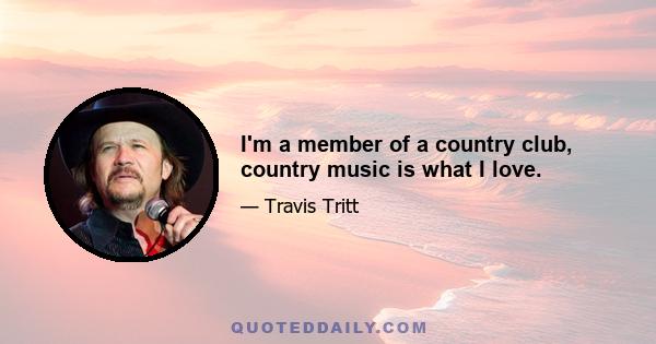 I'm a member of a country club, country music is what I love.