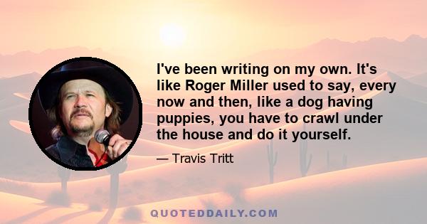 I've been writing on my own. It's like Roger Miller used to say, every now and then, like a dog having puppies, you have to crawl under the house and do it yourself.