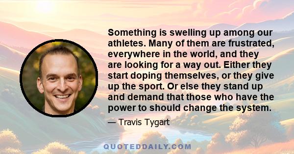 Something is swelling up among our athletes. Many of them are frustrated, everywhere in the world, and they are looking for a way out. Either they start doping themselves, or they give up the sport. Or else they stand