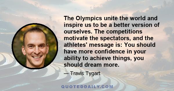 The Olympics unite the world and inspire us to be a better version of ourselves. The competitions motivate the spectators, and the athletes' message is: You should have more confidence in your ability to achieve things, 