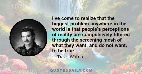 I've come to realize that the biggest problem anywhere in the world is that people's perceptions of reality are compulsively filtered through the screening mesh of what they want, and do not want, to be true.