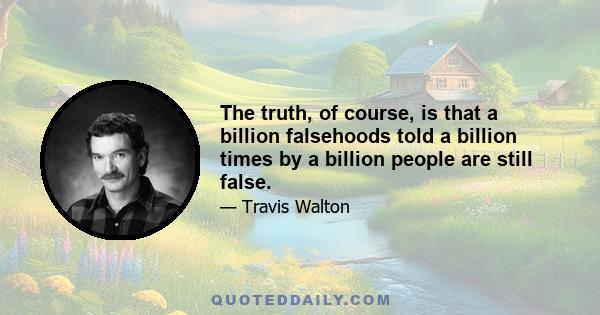 The truth, of course, is that a billion falsehoods told a billion times by a billion people are still false.