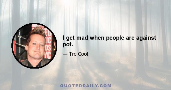 I get mad when people are against pot.