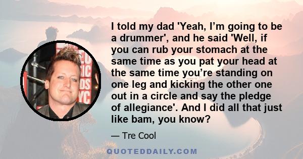 I told my dad 'Yeah, I’m going to be a drummer', and he said 'Well, if you can rub your stomach at the same time as you pat your head at the same time you’re standing on one leg and kicking the other one out in a circle 