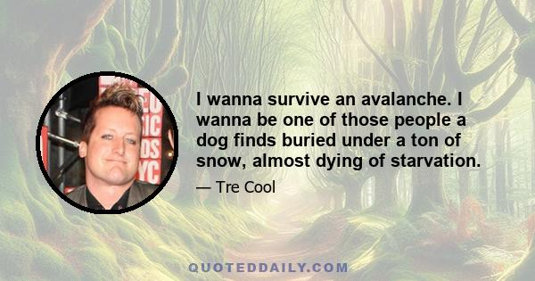 I wanna survive an avalanche. I wanna be one of those people a dog finds buried under a ton of snow, almost dying of starvation.