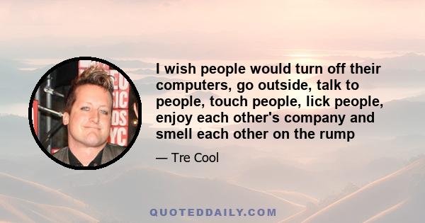 I wish people would turn off their computers, go outside, talk to people, touch people, lick people, enjoy each other's company and smell each other on the rump