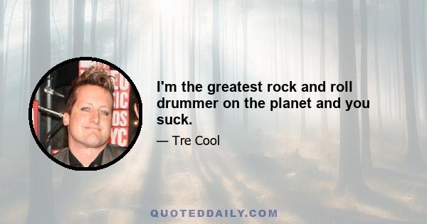 I'm the greatest rock and roll drummer on the planet and you suck.