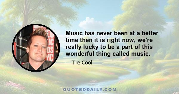 Music has never been at a better time then it is right now, we're really lucky to be a part of this wonderful thing called music.