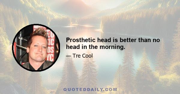 Prosthetic head is better than no head in the morning.