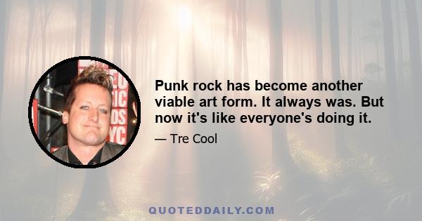 Punk rock has become another viable art form. It always was. But now it's like everyone's doing it.