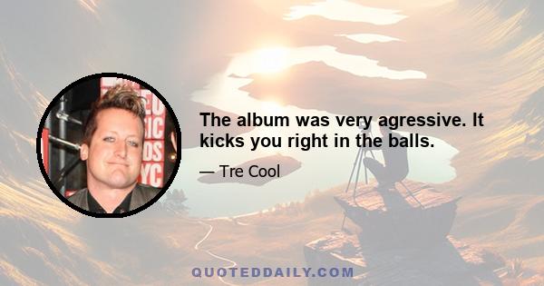 The album was very agressive. It kicks you right in the balls.