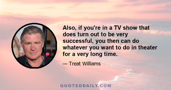 Also, if you're in a TV show that does turn out to be very successful, you then can do whatever you want to do in theater for a very long time.