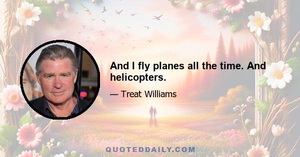 And I fly planes all the time. And helicopters.