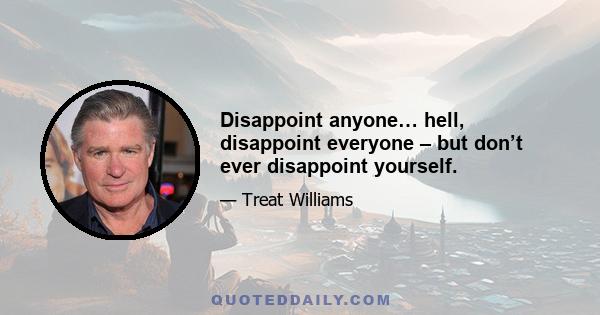 Disappoint anyone… hell, disappoint everyone – but don’t ever disappoint yourself.