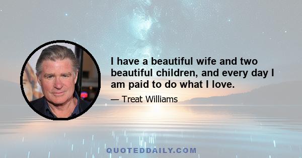 I have a beautiful wife and two beautiful children, and every day I am paid to do what I love.