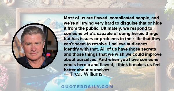 Most of us are flawed, complicated people, and we're all trying very hard to disguise that or hide it from the public. Ultimately, we respond to someone who's capable of doing heroic things but has issues or problems in 