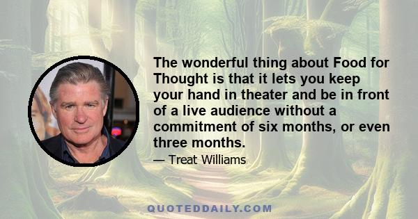 The wonderful thing about Food for Thought is that it lets you keep your hand in theater and be in front of a live audience without a commitment of six months, or even three months.