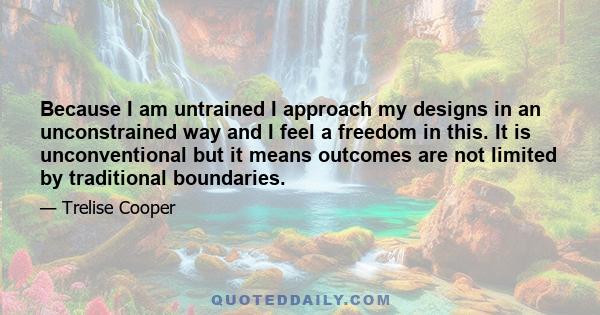 Because I am untrained I approach my designs in an unconstrained way and I feel a freedom in this. It is unconventional but it means outcomes are not limited by traditional boundaries.