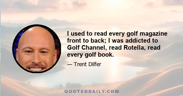 I used to read every golf magazine front to back; I was addicted to Golf Channel, read Rotella, read every golf book.