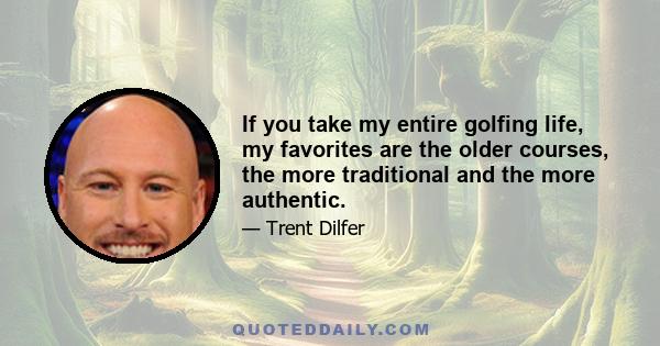 If you take my entire golfing life, my favorites are the older courses, the more traditional and the more authentic.